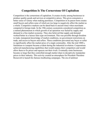 Competition Is The Cornerstone Of Capitalism
Competition is the cornerstone of capitalism. It creates rivalry among businesses to
produce quality goods and services at competitive prices. This gives consumers a
better sense of variety when making purchases. Competition in its purest form creates
small buyers and sellers none of which are too large to negatively affect the market as
a whole. Competitive markets can be dated back to ancient times when merchants
competed in foreign trade. In the 19th century economists considered competition as
a natural phenomenon in which growth of an operation was fueled by supply and
demand in a free market economy. They also believed that supply and demand
worked better in a laissez faire type environment. This was possible through freedom
to trade, transparent knowledge of market conditions, no government restrictions on
trade, and access to buyers and sellers. These conditions prevented any buyer or seller
to significantly affect the market price of a single commodity. After the mid 1800 s,
limitations to compete became evident during the industrial revolution. Corporations
achieved manufacturing capabilities that would surpass their competitors and would
allow them to fix prices and squeeze out their rivals. Eventually some businesses
became so large that they controlled enough market share to deceptively manipulate
prices in their industry. This activity created an atmosphere for President Theodore
Roosevelt to launch his famous trustbusting campaigns. The era of antitrust
 