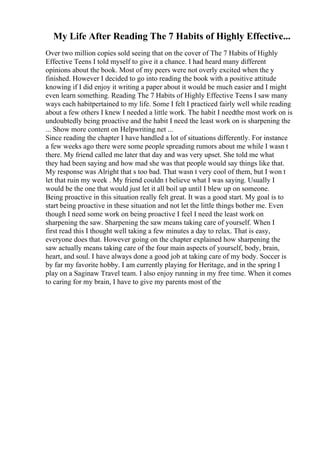 My Life After Reading The 7 Habits of Highly Effective...
Over two million copies sold seeing that on the cover of The 7 Habits of Highly
Effective Teens I told myself to give it a chance. I had heard many different
opinions about the book. Most of my peers were not overly excited when the y
finished. However I decided to go into reading the book with a positive attitude
knowing if I did enjoy it writing a paper about it would be much easier and I might
even learn something. Reading The 7 Habits of Highly Effective Teens I saw many
ways each habitpertained to my life. Some I felt I practiced fairly well while reading
about a few others I knew I needed a little work. The habit I needthe most work on is
undoubtedly being proactive and the habit I need the least work on is sharpening the
... Show more content on Helpwriting.net ...
Since reading the chapter I have handled a lot of situations differently. For instance
a few weeks ago there were some people spreading rumors about me while I wasn t
there. My friend called me later that day and was very upset. She told me what
they had been saying and how mad she was that people would say things like that.
My response was Alright that s too bad. That wasn t very cool of them, but I won t
let that ruin my week . My friend couldn t believe what I was saying. Usually I
would be the one that would just let it all boil up until I blew up on someone.
Being proactive in this situation really felt great. It was a good start. My goal is to
start being proactive in these situation and not let the little things bother me. Even
though I need some work on being proactive I feel I need the least work on
sharpening the saw. Sharpening the saw means taking care of yourself. When I
first read this I thought well taking a few minutes a day to relax. That is easy,
everyone does that. However going on the chapter explained how sharpening the
saw actually means taking care of the four main aspects of yourself, body, brain,
heart, and soul. I have always done a good job at taking care of my body. Soccer is
by far my favorite hobby. I am currently playing for Heritage, and in the spring I
play on a Saginaw Travel team. I also enjoy running in my free time. When it comes
to caring for my brain, I have to give my parents most of the
 