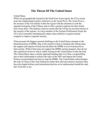 The Threat Of The United States
United States
While not geographically located in the South East Asian region, the US in recent
years has implemented a policy referred to as the Asian Pivot. The Asian Pivot is
the increase of the US military within the region with the intention to curb the
regional monopoly of the Chinese and to offer a quicker response for their South
East Asian allies. This balance of power means that the US has an invested interest in
the security of the regions. As a key member of the Nuclear Proliferation Treaty the
US is also constantly attempting the reduce states abilities to acquire nuclear
weapons to improve regional security.
China presents the biggest external challenge to the United States attempts to the
denuclearisation of DPRK. Due to the need for China to maintain this failing state,
the support and imports of food and aid offers the DPRK a level of protection in
their actions. While China does not support the DPRK nuclear program, they do not
take significant action to stop it, rather relying on the United States to take the lead.
The United States takes a similar approach holding that it is China s responsibility
due to their relationship to enforce the rules of the NPT and impose the United
Nations recommended sanctions to stop the DPRK. The United States acknowledges
the risks to China of this state failing but rather then offer preventative measures they
have developed military and international policies to be implemented should the state
fail. From this it can
 