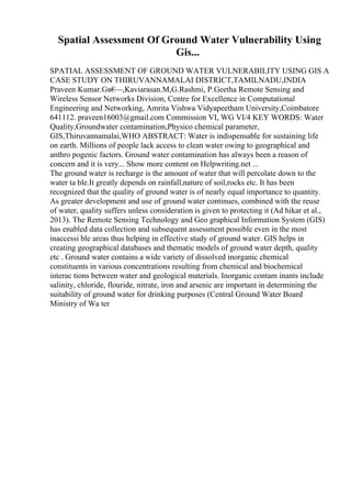 Spatial Assessment Of Ground Water Vulnerability Using
Gis...
SPATIAL ASSESSMENT OF GROUND WATER VULNERABILITY USING GIS A
CASE STUDY ON THIRUVANNAMALAI DISTRICT,TAMILNADU,INDIA
Praveen Kumar.Gв€
—,Kaviarasan.M,G.Rashmi, P.Geetha Remote Sensing and
Wireless Sensor Networks Division, Centre for Excellence in Computational
Engineering and Networking, Amrita Vishwa Vidyapeetham University,Coimbatore
641112. praveen16003@gmail.com Commission VI, WG VI/4 KEY WORDS: Water
Quality,Groundwater contamination,Physico chemical parameter,
GIS,Thiruvannamalai,WHO ABSTRACT: Water is indispensable for sustaining life
on earth. Millions of people lack access to clean water owing to geographical and
anthro pogenic factors. Ground water contamination has always been a reason of
concern and it is very... Show more content on Helpwriting.net ...
The ground water is recharge is the amount of water that will percolate down to the
water ta ble.It greatly depends on rainfall,nature of soil,rocks etc. It has been
recognized that the quality of ground water is of nearly equal importance to quantity.
As greater development and use of ground water continues, combined with the reuse
of water, quality suffers unless consideration is given to protecting it (Ad hikar et al.,
2013). The Remote Sensing Technology and Geo graphical Information System (GIS)
has enabled data collection and subsequent assessment possible even in the most
inaccessi ble areas thus helping in effective study of ground water. GIS helps in
creating geographical databases and thematic models of ground water depth, quality
etc . Ground water contains a wide variety of dissolved inorganic chemical
constituents in various concentrations resulting from chemical and biochemical
interac tions between water and geological materials. Inorganic contam inants include
salinity, chloride, flouride, nitrate, iron and arsenic are important in determining the
suitability of ground water for drinking purposes (Central Ground Water Board
Ministry of Wa ter
 