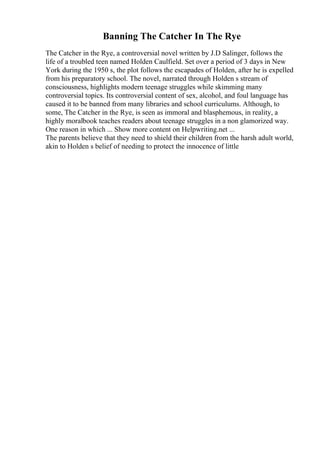 Banning The Catcher In The Rye
The Catcher in the Rye, a controversial novel written by J.D Salinger, follows the
life of a troubled teen named Holden Caulfield. Set over a period of 3 days in New
York during the 1950 s, the plot follows the escapades of Holden, after he is expelled
from his preparatory school. The novel, narrated through Holden s stream of
consciousness, highlights modern teenage struggles while skimming many
controversial topics. Its controversial content of sex, alcohol, and foul language has
caused it to be banned from many libraries and school curriculums. Although, to
some, The Catcher in the Rye, is seen as immoral and blasphemous, in reality, a
highly moralbook teaches readers about teenage struggles in a non glamorized way.
One reason in which ... Show more content on Helpwriting.net ...
The parents believe that they need to shield their children from the harsh adult world,
akin to Holden s belief of needing to protect the innocence of little
 