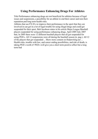 Using Performance Enhancing Drugs For Athletes
Title Performance enhancing drugs are not beneficial for athletes because of legal
issues and suspensions, a possibility for an athlete to end their career and ruin their
reputation,and long term health risks.
Athletes that use P.E.D s to improve their performance in the sport that they are
involved in can get in a lot of legal trouble for using illegal drugs and could get
suspended for their sport. Bob Jacobson states in his article Major League Baseball
players suspended for using performance enhancing drugs, April 2005 July 2007
that, In 2005 there were 12 different baseball players that all got suspended for
using PED s. All 12 suspensions were all during the baseball season (n. pag.). All 12
of the players that got suspended ... Show more content on Helpwriting.net ...
Health risks, trouble with law, and career ending possibilities, and risk of death, is
taking PED s worth it? PED s will give you a short term positive affect but a long
term bad
 