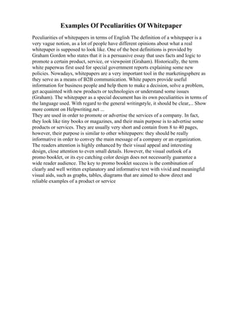 Examples Of Peculiarities Of Whitepaper
Peculiarities of whitepapers in terms of English The definition of a whitepaper is a
very vague notion, as a lot of people have different opinions about what a real
whitepaper is supposed to look like. One of the best definitions is provided by
Graham Gordon who states that it is a persuasive essay that uses facts and logic to
promote a certain product, service, or viewpoint (Graham). Historically, the term
white paperwas first used for special government reports explaining some new
policies. Nowadays, whitepapers are a very important tool in the marketingsphere as
they serve as a means of B2B communication. White papers provide useful
information for business people and help them to make a decision, solve a problem,
get acquainted with new products or technologies or understand some issues
(Graham). The whitepaper as a special document has its own peculiarities in terms of
the language used. With regard to the general writingstyle, it should be clear,... Show
more content on Helpwriting.net ...
They are used in order to promote or advertise the services of a company. In fact,
they look like tiny books or magazines, and their main purpose is to advertise some
products or services. They are usually very short and contain from 8 to 40 pages,
however, their purpose is similar to other whitepapers: they should be really
informative in order to convey the main message of a company or an organization.
The readers attention is highly enhanced by their visual appeal and interesting
design, close attention to even small details. However, the visual outlook of a
promo booklet, or its eye catching color design does not necessarily guarantee a
wide reader audience. The key to promo booklet success is the combination of
clearly and well written explanatory and informative text with vivid and meaningful
visual aids, such as graphs, tables, diagrams that are aimed to show direct and
reliable examples of a product or service
 