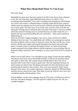 What Does Basketball Mean To You Essay
Part of the Team
Basketball has been more than just a game in my life, it has always been a big part
of my life, but it has been a part differently than what it is to others. I love
everything about basketball. I have done everything from keeping the official book
for a men s and women s collegiate team to washing a high school team s practice
clothes and even making sure everyone has their uniforms and shoes before leaving
for an away game. You don t have to be on the court, you don t have to be the one
taking the winning shot or calling the play to be part of the team. I want you to think
about this instead of feeling sorry for yourself because you didn t make the cut. I
hope by the time you finish reading this you will realize ... Show more content on
Helpwriting.net ...
Since the first time I began managing, I have never went a school year without
helping at least one team. You might think only children at a young age are treated
the same as players when it comes to being on a team, but that s not the case. I was
treated with the same respect and equality throughout my junior and senior high
years. I wanted to show it continues throughout school, so I interviewed many
people associated with college athletics and the responses I received along with my
personal college experience, prove managers are seen as part of the team in college as
well.
When I was in high school, I was included in every aspect of team decision making.
The players were some of my best friends and they would ask me questions about
their game or their stats. The coaches always told the players they were not to
question what I said, when it came to game stats. This was important because of a
point system our school used. The players lost points for fouls and turnovers and
gained points for positive stats or plays. They were not to question what I said in
that part of the game. The coaches and players asked my opinion on different things
and they always valued what I said. They didn t always go with my view, but it was
considered equally with the players views.
I asked athletes, coaches and a manager from the University of Arkansas to tell me
how they feel about managers. The first question I asked everyone was, Do you
consider managers
 