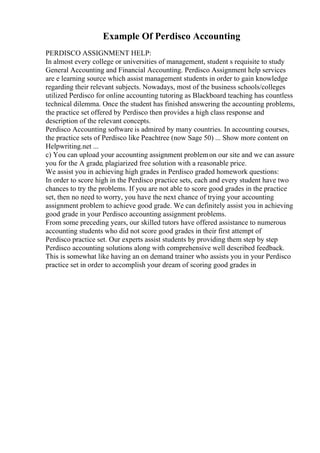 Example Of Perdisco Accounting
PERDISCO ASSIGNMENT HELP:
In almost every college or universities of management, student s requisite to study
General Accounting and Financial Accounting. Perdisco Assignment help services
are e learning source which assist management students in order to gain knowledge
regarding their relevant subjects. Nowadays, most of the business schools/colleges
utilized Perdisco for online accounting tutoring as Blackboard teaching has countless
technical dilemma. Once the student has finished answering the accounting problems,
the practice set offered by Perdisco then provides a high class response and
description of the relevant concepts.
Perdisco Accounting software is admired by many countries. In accounting courses,
the practice sets of Perdisco like Peachtree (now Sage 50) ... Show more content on
Helpwriting.net ...
c) You can upload your accounting assignment problemon our site and we can assure
you for the A grade, plagiarized free solution with a reasonable price.
We assist you in achieving high grades in Perdisco graded homework questions:
In order to score high in the Perdisco practice sets, each and every student have two
chances to try the problems. If you are not able to score good grades in the practice
set, then no need to worry, you have the next chance of trying your accounting
assignment problem to achieve good grade. We can definitely assist you in achieving
good grade in your Perdisco accounting assignment problems.
From some preceding years, our skilled tutors have offered assistance to numerous
accounting students who did not score good grades in their first attempt of
Perdisco practice set. Our experts assist students by providing them step by step
Perdisco accounting solutions along with comprehensive well described feedback.
This is somewhat like having an on demand trainer who assists you in your Perdisco
practice set in order to accomplish your dream of scoring good grades in
 