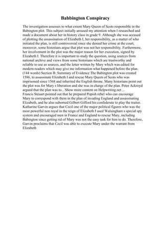 Babbington Conspiracy
The investigation assesses to what extent Mary Queen of Scots responsible in the
Babington plot. This subject initially aroused my attention when I researched and
made a document about her in history class in grade 9. Although she was accused
of plotting the assassination of Elizabeth I, her responsibility, as a matter of who
initiated the plan, is still controversial since she denied her crime at the court,
moreover, some historians argue that plot was not her responsibility. Furthermore,
her involvement in the plot was the major reason for her execution, signed by
Elizabeth I. Therefore it is important to study the question, using sources from
national archive and views from some historians which are trustworthy and
reliable to use as sources, and the letter written by Mary which was edited for
modern readers which may give me information what happened before the plan.
(144 words) Section B: Summary of Evidence The Babington plot was created
1586, to assassinate Elizabeth I and rescue Mary Queen of Scots who was
imprisoned since 1568 and inherited the English throne. Many historians point out
the plot was for Mary s liberation and she was in charge of the plan. Peter Ackroyd
argued that the plan was to... Show more content on Helpwriting.net ...
Francis Steuart pointed out that he prepared Popish rebel who can encourage
Mary to correspond with them in the plan of invading England and assassinating
Elizabeth, and he also suborned Gilbert Gifford his confederate to play the traitor.
Katharine Garvin argues that Cecil one of the major political figures who was the
most powerful non royal in the reign of Elizabeth I used Walsingham s special spy
system and encouraged men in France and England to rescue Mary, including
Babington since getting rid of Mary was not the easy task for him to do. Therefore,
Garvin proclaims that Cecil was able to execute Mary under the warrant from
Elizabeth
 