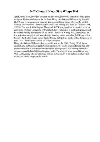 Jeff Kinney s Diary Of A Wimpy Kid
Jeff Kinney is an American children author, actor, producer, cartoonist, and a game
designer. He is most famous for the book Diary of a Wimpy Kid,wrote by himself
(Jeff Kinney). Many people may not know about his personal life, how he started
writing, or even about the book series itself. Jeff Kinney was born on February 19th,
1971 in Fort worth Washington, Maryland. Jeff Kinney decided he wanted to be an
cartoonist while at University of Maryland, but syndication is a difficult process and
he started writing down ideas for his series Diary of a Wimpy Kid. Jeff worked on
the series for roughly 6 to 8 years before showing to the publisher .Jeff Kinney first
book #1 best seller. Even before his first book ,Jeff put his books online for people to
read . He... Show more content on Helpwriting.net ...
Diary of a Wimpy Kid series has been a fixture on the USA,.Today ,Wall Street
Journal, and publishers.Weekly bestsellers lists.500 weeks total nad more than 350
on the series list is avalible in 63 editions in 56 languages .Jeff Kinney married a
woman named Julyin 2003 and together still . They have 2 sons named Grant and
Will .Jeff Kinney`s book was made into an movie in 2010. In fact his brother Scott
wrote one of the songs for the movie
 
