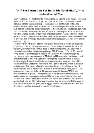 To What Extent Does Schlink in His Novel вЂљГ„Гєthe
ReaderвЂљГ„Г№,...
Essay Response To The Reader To what extent does Schlink in his novel The Reader ,
show that it is impossible to escape one s past. In his novel The Reader , author
Bernhard Schlink through the use of techniques such as structure, setting and
characterisation reveals to an immense extent that it is impossible to escape one s
past. Schlink utilises the main protagonists of the text, Michael and Hanna, depicting
their relationship, along with the idea of post war German guilt to further represent
this idea. Michael is only fifteen when he first encounters Hanna, after this crucial
point in the novel Michael and Hanna s relationship eventuates and ultimately he falls
in love with her, creating a physical and emotional connection... Show more content
on Helpwriting.net ...
Schlink portrays Michael s attempt to alleviate both Hanna s and his own feelings
of guilt sourced from their relationship and Hanna s involvement in the crime in
the quote, She knew what she had done to people in the camp...she dealt with it
intensively during her last years in prison pg 211, Chapter 11, Part 3. The idea of
being unable to escape the guilt of your past is shown by Schlink through the
increasing negative consequences of Michael and Hanna s relationship that result
from the setting of post war Germany. Through the characterisation of Hanna,
Schlink deeply demonstrates that the past was impossible to escape. One of the
main components of Hanna s character is that she was illiterate. Many of Hanna s
past decisions that greatly affect the present are based in her illiteracy. One of
these decisions was to become an SS guard at a concentration camp, and it s this
decision that causes her to be tried for crimes committed during WWII, and
convicted to life in prison. The idea that due to her illiteracy Hanna was tried and
sent to prison is a clear representation of Hanna being unable to escape her past.
Schlink uses Hanna s trial of her accused war crimes as a symbol of her illiteracy
coming back into her life, further demonstrating that she was not able to escape her
past. This is shown in the quote, Her struggle was not limited to the trial. She was
struggling as she had always struggled. Pg 133, Chapter
 