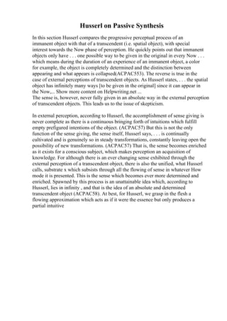 Husserl on Passive Synthesis
In this section Husserl compares the progressive perceptual process of an
immanent object with that of a transcendent (i.e. spatial object), with special
interest towards the Now phase of perception. He quickly points out that immanent
objects only have . . . one possible way to be given in the original in every Now . . .
which means during the duration of an experience of an immanent object, a color
for example, the object is completely determined and the distinction between
appearing and what appears is collapsed(ACPAC553). The reverse is true in the
case of external perceptions of transcendent objects. As Husserl states, . . . the spatial
object has infinitely many ways [to be given in the original] since it can appear in
the Now,... Show more content on Helpwriting.net ...
The sense is, however, never fully given in an absolute way in the external perception
of transcendent objects. This leads us to the issue of skepticism.
In external perception, according to Husserl, the accomplishment of sense giving is
never complete as there is a continuous bringing forth of intuitions which fulfill
empty prefigured intentions of the object. (ACPAC57) But this is not the only
function of the sense giving, the sense itself, Husserl says, . . . is continually
cultivated and is genuinely so in steady transformations, constantly leaving open the
possibility of new transformations. (ACPAC57) That is, the sense becomes enriched
as it exists for a conscious subject, which makes perception an acquisition of
knowledge. For although there is an ever changing sense exhibited through the
external perception of a transcendent object, there is also the unified, what Husserl
calls, substrate x which subsists through all the flowing of sense in whatever How
mode it is presented. This is the sense which becomes ever more determined and
enriched. Spawned by this process is an unattainable idea which, according to
Husserl, lies in infinity , and that is the idea of an absolute and determined
transcendent object (ACPAC58). At best, for Husserl, we grasp in the flesh a
flowing approximation which acts as if it were the essence but only produces a
partial intuitive
 