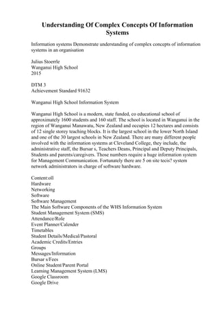 Understanding Of Complex Concepts Of Information
Systems
Information systems Demonstrate understanding of complex concepts of information
systems in an organisation
Julius Stoerrle
Wanganui High School
2015
DTM 3
Achievement Standard 91632
Wanganui High School Information System
Wanganui High School is a modern, state funded, co educational school of
approximately 1600 students and 160 staff. The school is located in Wanganui in the
region of Wanganui Manawatu, New Zealand and occupies 12 hectares and consists
of 12 single storey teaching blocks. It is the largest school in the lower North Island
and one of the 30 largest schools in New Zealand. There are many different people
involved with the information systems at Cleveland College, they include, the
administrative staff, the Bursar s, Teachers Deans, Principal and Deputy Principals,
Students and parents/caregivers. Those numbers require a huge information system
for Management Communication. Fortunately there are 5 on site tecis? system
network administrators in charge of software hardware.
Content:оїї
Hardware
Networking
Software
Software Management
The Main Software Components of the WHS Information System
Student Management System (SMS)
Attendance/Role
Event Planner/Calender
Timetables
Student Details/Medical/Pastoral
Academic Credits/Entries
Groups
Messages/Information
Bursar s/Fees
Online Student/Parent Portal
Learning Management System (LMS)
Google Classroom
Google Drive
 