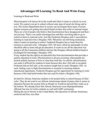 Advantages Of Learning To Read And Write Essay
Learning to Read and Write
Discrimination will always be in the world and when it comes to schools its even
worst. We cannot even go to school without some type of racial slur being said to
you. The Justice Department here in society can investigate these types of action
against someone not getting into school based on their skin color or national origin.
There are a lot of people who believe that discrimination have disappeared and that s
not just true. There is an unfair advantage here and that s not being able to go to
school to learn to read and write. Just like Frederick Douglass said, I succeeded in
learning to read and write ( Douglass 184). Minorities are still being mistreated,
when it comes to learning in school. Frederick Douglass has to learn from his
mistress to read and write. ( Douglass 185). All races, ethnicity and people of color
should be able to learn and get an education. It seems to me all the education was
going to all the Caucasians children and just like Douglas offered children bread in
exchanged for knowledge ( Douglass 185).
Every student has the right to an education free from discrimination that provides a
quality education to learn. Discrimination is always occurring, when people are
treated unfairly because of how or what they look like. In schools, discrimination
can make it difficult for students to learn because they don t feel safe or accepted.
Frederick did not feel safe, so his mistress taught him to read ( Douglass 185). As
such, finding ways to fight discrimination is essential to ensuring students
educational opportunity. Frederick Douglass got his opportunity by learning to write
because of the ship board timber that was used for letters ( Douglass 188).
Its hard for African American students to be treated fairly in school because of their
color. They do not want to see African Americanget ahead of game,when it comes to
education because the society feels as though we would on top and they wants us at
the bottom. We already knew that African Americans were disproportionately
affected, but now its Latino students as well and LGBT community.
During the era of slavery in the United States, the education of African Americans,
enslaved and free, was often
 