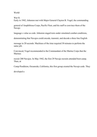 World
War II.
Early in 1942, Johnston met with Major General Clayton B. Vogel, the commanding
general of Amphibious Corps, Pacific Fleet, and his staff to convince them of the
Navajo
language s value as code. Johnston staged tests under simulated combat conditions,
demonstrating that Navajos could encode, transmit, and decode a three line English
message in 20 seconds. Machines of the time required 30 minutes to perform the
same job.
Convinced, Vogel recommended to the Commandant of the Marine Corps that the
Marines
recruit 200 Navajos. In May 1942, the first 29 Navajo recruits attended boot camp.
Then, at
Camp Pendleton, Oceanside, California, this first group created the Navajo code. They
developed a
 