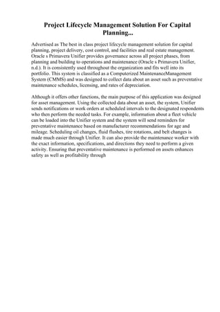 Project Lifecycle Management Solution For Capital
Planning...
Advertised as The best in class project lifecycle management solution for capital
planning, project delivery, cost control, and facilities and real estate management.
Oracle s Primavera Unifier provides governance across all project phases, from
planning and building to operations and maintenance (Oracle s Primavera Unifier,
n.d.). It is consistently used throughout the organization and fits well into its
portfolio. This system is classified as a Computerized MaintenanceManagement
System (CMMS) and was designed to collect data about an asset such as preventative
maintenance schedules, licensing, and rates of depreciation.
Although it offers other functions, the main purpose of this application was designed
for asset management. Using the collected data about an asset, the system, Unifier
sends notifications or work orders at scheduled intervals to the designated respondents
who then perform the needed tasks. For example, information about a fleet vehicle
can be loaded into the Unifier system and the system will send reminders for
preventative maintenance based on manufacturer recommendations for age and
mileage. Scheduling oil changes, fluid flushes, tire rotations, and belt changes is
made much easier through Unifier. It can also provide the maintenance worker with
the exact information, specifications, and directions they need to perform a given
activity. Ensuring that preventative maintenance is performed on assets enhances
safety as well as profitability through
 