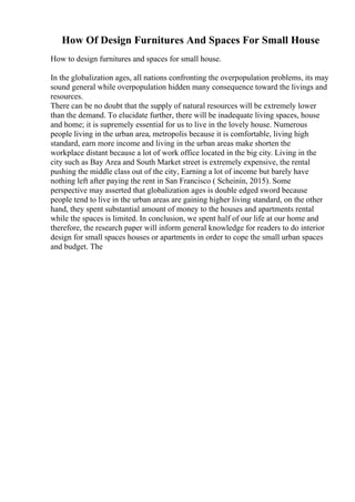 How Of Design Furnitures And Spaces For Small House
How to design furnitures and spaces for small house.
In the globalization ages, all nations confronting the overpopulation problems, its may
sound general while overpopulation hidden many consequence toward the livings and
resources.
There can be no doubt that the supply of natural resources will be extremely lower
than the demand. To elucidate further, there will be inadequate living spaces, house
and home; it is supremely essential for us to live in the lovely house. Numerous
people living in the urban area, metropolis because it is comfortable, living high
standard, earn more income and living in the urban areas make shorten the
workplace distant because a lot of work office located in the big city. Living in the
city such as Bay Area and South Market street is extremely expensive, the rental
pushing the middle class out of the city, Earning a lot of income but barely have
nothing left after paying the rent in San Francisco ( Scheinin, 2015). Some
perspective may asserted that globalization ages is double edged sword because
people tend to live in the urban areas are gaining higher living standard, on the other
hand, they spent substantial amount of money to the houses and apartments rental
while the spaces is limited. In conclusion, we spent half of our life at our home and
therefore, the research paper will inform general knowledge for readers to do interior
design for small spaces houses or apartments in order to cope the small urban spaces
and budget. The
 