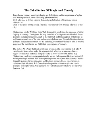 The Cohabitation Of Tragic And Comedy
Tragedy and comedy were ingredients, not definitions, and the experience of a play
was one of plenitude rather than unity. (Janette Dillon)
With reference to Dillon s claim, discuss the cohabitation of tragic and comic
elements in
ONE of the plays on the course. Illustrate your answer with detailed reference to the
play.
Shakespeare s All s Well that Ends Well does not fit neatly into the category of either
tragedy or comedy. Throughout the play elements of both genres are blended. These
elements include plot devices, such as the bed trick and the deception of Parolles, as
well as the overall arc of the plot and the central characters. The cohabitation of these
elements can cause discomfort for the audience, who are left unsure of how to react to
aspects of the plot that do not fulfil their expectations of comedy.
The plot of All s Well that Ends Well is an inversion of a conventional folk tale. A
member of a lower class seeks the object of their affection, who comes from a
higher social status, and must complete tasks to prove their worth. In this play
Shakespeare challenges our expectations by having Helen pursue Bertram instead of
a man pursuing a woman. This interrupts the pattern we expect from comedy. Helen
doggedly pursues her own interests and Bertram, contrary to our expectations, is
resistant to her advances. It is from these changes that both the tragic and comic
elements of the play arise. We feel sorry for Helen because we believe she deserves
Bertram. But,
 
