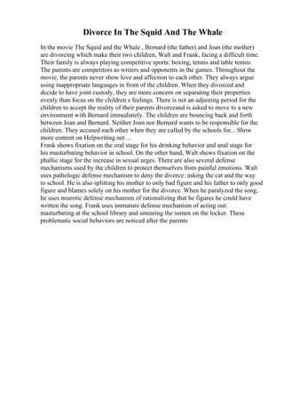 Divorce In The Squid And The Whale
In the movie The Squid and the Whale , Bernard (the father) and Joan (the mother)
are divorcing which make their two children, Walt and Frank, facing a difficult time.
Their family is always playing competitive sports: boxing, tennis and table tennis.
The parents are competitors as writers and opponents in the games. Throughout the
movie, the parents never show love and affection to each other. They always argue
using inappropriate languages in front of the children. When they divorced and
decide to have joint custody, they are more concern on separating their properties
evenly than focus on the children s feelings. There is not an adjusting period for the
children to accept the reality of their parents divorceand is asked to move to a new
environment with Bernard immediately. The children are bouncing back and forth
between Joan and Bernard. Neither Joan nor Bernard wants to be responsible for the
children. They accused each other when they are called by the schools for... Show
more content on Helpwriting.net ...
Frank shows fixation on the oral stage for his drinking behavior and anal stage for
his masturbating behavior in school. On the other hand, Walt shows fixation on the
phallic stage for the increase in sexual urges. There are also several defense
mechanisms used by the children to protect themselves from painful emotions. Walt
uses pathologic defense mechanism to deny the divorce: asking the cat and the way
to school. He is also splitting his mother to only bad figure and his father to only good
figure and blames solely on his mother for the divorce. When he paralyzed the song,
he uses neurotic defense mechanism of rationalizing that he figures he could have
written the song. Frank uses immature defense mechanism of acting out:
masturbating at the school library and smearing the semen on the locker. These
problematic social behaviors are noticed after the parents
 