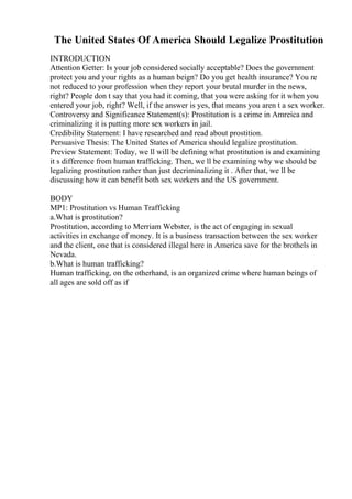 The United States Of America Should Legalize Prostitution
INTRODUCTION
Attention Getter: Is your job considered socially acceptable? Does the government
protect you and your rights as a human beign? Do you get health insurance? You re
not reduced to your profession when they report your brutal murder in the news,
right? People don t say that you had it coming, that you were asking for it when you
entered your job, right? Well, if the answer is yes, that means you aren t a sex worker.
Controversy and Significance Statement(s): Prostitution is a crime in Amreica and
criminalizing it is putting more sex workers in jail.
Credibility Statement: I have researched and read about prostition.
Persuasive Thesis: The United States of America should legalize prostitution.
Preview Statement: Today, we ll will be defining what prostitution is and examining
it s difference from human trafficking. Then, we ll be examining why we should be
legalizing prostitution rather than just decriminalizing it . After that, we ll be
discussing how it can benefit both sex workers and the US government.
BODY
MP1: Prostitution vs Human Trafficking
a.What is prostitution?
Prostitution, according to Merriam Webster, is the act of engaging in sexual
activities in exchange of money. It is a business transaction between the sex worker
and the client, one that is considered illegal here in America save for the brothels in
Nevada.
b.What is human trafficking?
Human trafficking, on the otherhand, is an organized crime where human beings of
all ages are sold off as if
 