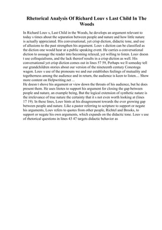 Rhetorical Analysis Of Richard Louv s Last Child In The
Woods
In Richard Louv s, Last Child in the Woods, he develops an argument relevant to
today s times about the separation between people and nature and how little nature
is actually appreciated. His conversational, yet crisp diction, didactic tone, and use
of allusions to the past strengthen his argument. Louv s diction can be classified as
the diction one would hear at a public speaking event. He carries a conversational
diction to assuage the reader into becoming relaxed, yet willing to listen. Louv doesn
t use colloquialisms, and the lack thereof results in a crisp diction as well. His
conversational yet crisp diction comes out in lines 57 59, Perhaps we ll someday tell
our grandchildren stories about our version of the nineteenth century Conestoga
wagon. Louv s use of the pronouns we and our establishes feelings of mutuality and
togetherness among the audience and in return, the audience is keen to listen.... Show
more content on Helpwriting.net ...
He doesn t shove his argument or view down the throats of his audience, but he does
present them. He uses litotes to support his argument for closing the gap between
people and nature, an example being, But the logical extension of synthetic nature is
the irrelevance of true nature the certainty that it s not even worth looking at (lines
17 19). In these lines, Louv hints at his disagreement towards the ever growing gap
between people and nature. Like a pastor referring to scripture to support or negate
his arguments, Louv refers to quotes from other people, Richtel and Brooks, to
support or negate his own arguments, which expands on the didactic tone. Louv s use
of rhetorical questions in lines 43 47 targets didactic behavior as
 