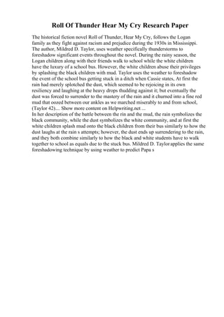 Roll Of Thunder Hear My Cry Research Paper
The historical fiction novel Roll of Thunder, Hear My Cry, follows the Logan
family as they fight against racism and prejudice during the 1930s in Mississippi.
The author, Mildred D. Taylor, uses weather specifically thunderstorms to
foreshadow significant events throughout the novel. During the rainy season, the
Logan children along with their friends walk to school while the white children
have the luxury of a school bus. However, the white children abuse their privileges
by splashing the black children with mud. Taylor uses the weather to foreshadow
the event of the school bus getting stuck in a ditch when Cassie states, At first the
rain had merely splotched the dust, which seemed to be rejoicing in its own
resiliency and laughing at the heavy drops thudding against it; but eventually the
dust was forced to surrender to the mastery of the rain and it churned into a fine red
mud that oozed between our ankles as we marched miserably to and from school,
(Taylor 42).... Show more content on Helpwriting.net ...
In her description of the battle between the rin and the mud, the rain symbolizes the
black community, while the dust symbolizes the white community, and at first the
white children splash mud onto the black children from their bus similarly to how the
dust laughs at the rain s attempts; however, the dust ends up surrendering to the rain,
and they both combine similarly to how the black and white students have to walk
together to school as equals due to the stuck bus. Mildred D. Taylorapplies the same
foreshadowing technique by using weather to predict Papa s
 