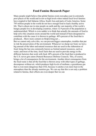 Food Famine Research Paper
Many people might believe that global famine exists nowadays just in extremely
poor places of the world and in not so high levels when indeed local level famines
have erupted in Sub Saharan Africa, South Asia and parts of Latin America. Some
795 million people in the world do not have enough food to lead a healthy active
life. That is about one in nine people on earth and the vast majority of the world s
hungry people live in developing countries, where 12.9 percent of the population is
undernourished. Which is even sadder is to think that actually the amounts of food to
help solve this situation exists around the world and instead of been designated to
contribute with the cause it is thrown to garbage. 40% percent of the food that is
produced... Show more content on Helpwriting.net ...
But we cannot only solve this, we can prevent bigger catastrophes, troubles that put
in risk the preservation of the environment. Whenever we dump our food, we lost a
big amount of the labor and natural resources that are used in the elaboration of
food, being the last one commonly known as limited natural resources, such as
water, and most of the time, fossil fuels that are used to provide energy to the
different factories that work with food. 40% percent of the food that is produced in
the U.S. never gets eaten (Natural Resources Defense Council). This, of course,
brings a lot of consequences for the environment. Another direct consequence from
the food waste is that all the food that is thrown away with other types of garbage,
decomposes without air, which produces high levels of methane, a greenhouse gas
that is even more dangerous than CO2, because it catches even more heat in the
atmosphere than the already mention gas. We can say that this is not only a problem
related to famine, their effects are even deeper that we can
 