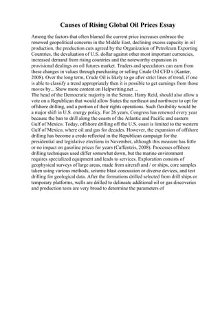 Causes of Rising Global Oil Prices Essay
Among the factors that often blamed the current price increases embrace the
renewed geopolitical concerns in the Middle East, declining excess capacity in oil
production, the production cuts agreed by the Organization of Petroleum Exporting
Countries, the devaluation of U.S. dollar against other most important currencies,
increased demand from rising countries and the noteworthy expansion in
provisional dealings on oil futures market. Traders and speculators can earn from
these changes in values through purchasing or selling Crude Oil CFD s (Kanter,
2008). Over the long term, Crude Oil is likely to go after strict lines of trend, if one
is able to classify a trend appropriately then it is possible to get earnings from those
moves by... Show more content on Helpwriting.net ...
The head of the Democratic majority in the Senate, Harry Reid, should also allow a
vote on a Republican that would allow States the northeast and northwest to opt for
offshore drilling, and a portion of their rights operations. Such flexibility would be
a major shift in U.S. energy policy. For 26 years, Congress has renewed every year
because the ban to drill along the coasts of the Atlantic and Pacific and eastern
Gulf of Mexico. Today, offshore drilling off the U.S. coast is limited to the western
Gulf of Mexico, where oil and gas for decades. However, the expansion of offshore
drilling has become a credo reflected in the Republican campaign for the
presidential and legislative elections in November, although this measure has little
or no impact on gasoline prices for years (Caffentzis, 2008). Processes offshore
drilling techniques used differ somewhat down, but the marine environment
requires specialized equipment and leads to services. Exploration consists of
geophysical surveys of large areas, made from aircraft and / or ships, core samples
taken using various methods, seismic blast concussion or diverse devices, and test
drilling for geological data. After the formations drilled selected from drill ships or
temporary platforms, wells are drilled to delineate additional oil or gas discoveries
and production tests are very broad to determine the parameters of
 