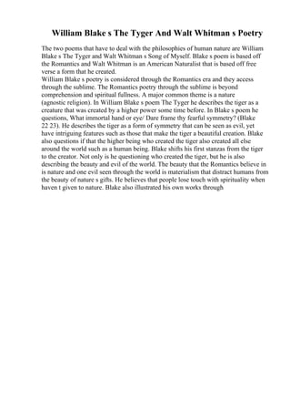 William Blake s The Tyger And Walt Whitman s Poetry
The two poems that have to deal with the philosophies of human nature are William
Blake s The Tyger and Walt Whitman s Song of Myself. Blake s poem is based off
the Romantics and Walt Whitman is an American Naturalist that is based off free
verse a form that he created.
William Blake s poetry is considered through the Romantics era and they access
through the sublime. The Romantics poetry through the sublime is beyond
comprehension and spiritual fullness. A major common theme is a nature
(agnostic religion). In William Blake s poem The Tyger he describes the tiger as a
creature that was created by a higher power some time before. In Blake s poem he
questions, What immortal hand or eye/ Dare frame thy fearful symmetry? (Blake
22 23). He describes the tiger as a form of symmetry that can be seen as evil, yet
have intriguing features such as those that make the tiger a beautiful creation. Blake
also questions if that the higher being who created the tiger also created all else
around the world such as a human being. Blake shifts his first stanzas from the tiger
to the creator. Not only is he questioning who created the tiger, but he is also
describing the beauty and evil of the world. The beauty that the Romantics believe in
is nature and one evil seen through the world is materialism that distract humans from
the beauty of nature s gifts. He believes that people lose touch with spirituality when
haven t given to nature. Blake also illustrated his own works through
 