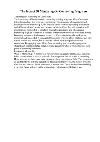 The Impact Of Mentoring On Counseling Programs
The Impact of Mentoring on Counselors
There are many different facets to counseling training programs. One of the most
interesting parts of this program is mentoring. This overview of mentorship will
incorporate what mentorship is, the function of the relationship during mentorship,
and different roles of mentee and mentors. Additionally to that, this overview will
examine how mentorship is handle in counseling programs, and when proper
mentorship is given to mentee, it can lead further future endeavors which are mentee
becoming mentors or find success in careers. When mentoring relationships are
impactful and successful, it can create this domino or ripple effect of change not only
for the student and mentor, but it can affect his or her future performance as
counselors. By applying more ideals from mentoring into counseling programs,
students get a more enriched experience and education while working towards their
goals of becoming counselors.
Looking at Mentorship
What is Mentorship? A mentor is a person whom has greater professional authority.
It is a person whom is several years old than the person that he or she is mentoring.
He or she also needs to have more experience in organization or field. This person acts
as guided into the aspiring occupation. Throughout the process, the mentor provides
direction and support. At the same time, a mentor must find a balance between being
a parental figure and peer in the relationship. Unfortunately, If there is too
 