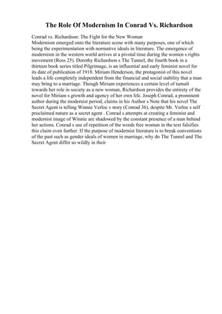 The Role Of Modernism In Conrad Vs. Richardson
Conrad vs. Richardson: The Fight for the New Woman
Modernism emerged onto the literature scene with many purposes, one of which
being the experimentation with normative ideals in literature. The emergence of
modernism in the western world arrives at a pivotal time during the women s rights
movement (Ross 25). Dorothy Richardson s The Tunnel, the fourth book in a
thirteen book series titled Pilgrimage, is an influential and early feminist novel for
its date of publication of 1918. Miriam Henderson, the protagonist of this novel
leads a life completely independent from the financial and social stability that a man
may bring to a marriage. Though Miriam experiences a certain level of tumult
towards her role in society as a new woman, Richardson provides the entirety of the
novel for Miriam s growth and agency of her own life. Joseph Conrad, a prominent
author during the modernist period, claims in his Author s Note that his novel The
Secret Agent is telling Winnie Verloc s story (Conrad 36), despite Mr. Verloc s self
proclaimed nature as a secret agent . Conrad s attempts at creating a feminist and
modernist image of Winnie are shadowed by the constant presence of a man behind
her actions. Conrad s use of repetition of the words free woman in the text falsifies
this claim even further. If the purpose of modernist literature is to break conventions
of the past such as gender ideals of women in marriage, why do The Tunnel and The
Secret Agent differ so wildly in their
 