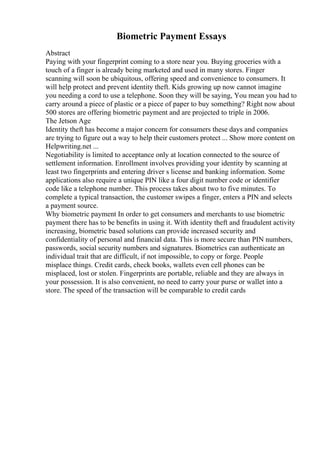 Biometric Payment Essays
Abstract
Paying with your fingerprint coming to a store near you. Buying groceries with a
touch of a finger is already being marketed and used in many stores. Finger
scanning will soon be ubiquitous, offering speed and convenience to consumers. It
will help protect and prevent identity theft. Kids growing up now cannot imagine
you needing a cord to use a telephone. Soon they will be saying, You mean you had to
carry around a piece of plastic or a piece of paper to buy something? Right now about
500 stores are offering biometric payment and are projected to triple in 2006.
The Jetson Age
Identity theft has become a major concern for consumers these days and companies
are trying to figure out a way to help their customers protect ... Show more content on
Helpwriting.net ...
Negotiability is limited to acceptance only at location connected to the source of
settlement information. Enrollment involves providing your identity by scanning at
least two fingerprints and entering driver s license and banking information. Some
applications also require a unique PIN like a four digit number code or identifier
code like a telephone number. This process takes about two to five minutes. To
complete a typical transaction, the customer swipes a finger, enters a PIN and selects
a payment source.
Why biometric payment In order to get consumers and merchants to use biometric
payment there has to be benefits in using it. With identity theft and fraudulent activity
increasing, biometric based solutions can provide increased security and
confidentiality of personal and financial data. This is more secure than PIN numbers,
passwords, social security numbers and signatures. Biometrics can authenticate an
individual trait that are difficult, if not impossible, to copy or forge. People
misplace things. Credit cards, check books, wallets even cell phones can be
misplaced, lost or stolen. Fingerprints are portable, reliable and they are always in
your possession. It is also convenient, no need to carry your purse or wallet into a
store. The speed of the transaction will be comparable to credit cards
 