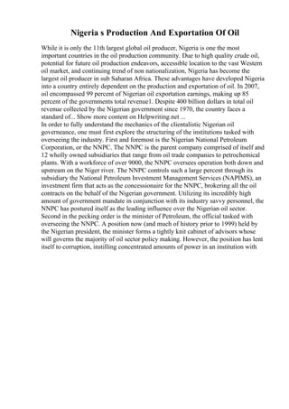 Nigeria s Production And Exportation Of Oil
While it is only the 11th largest global oil producer, Nigeria is one the most
important countries in the oil production community. Due to high quality crude oil,
potential for future oil production endeavors, accessible location to the vast Western
oil market, and continuing trend of non nationalization, Nigeria has become the
largest oil producer in sub Saharan Africa. These advantages have developed Nigeria
into a country entirely dependent on the production and exportation of oil. In 2007,
oil encompassed 99 percent of Nigerian oil exportation earnings, making up 85
percent of the governments total revenue1. Despite 400 billion dollars in total oil
revenue collected by the Nigerian government since 1970, the country faces a
standard of... Show more content on Helpwriting.net ...
In order to fully understand the mechanics of the clientalistic Nigerian oil
governeance, one must first explore the structuring of the institutions tasked with
overseeing the industry. First and foremost is the Nigerian National Petroleum
Corporation, or the NNPC. The NNPC is the parent company comprised of itself and
12 wholly owned subsidiaries that range from oil trade companies to petrochemical
plants. With a workforce of over 9000, the NNPC oversees operation both down and
upstream on the Niger river. The NNPC controls such a large percent through its
subsidiary the National Petroleum Investment Management Services (NAPIMS), an
investment firm that acts as the concessionaire for the NNPC, brokering all the oil
contracts on the behalf of the Nigerian government. Utilizing its incredibly high
amount of government mandate in conjunction with its industry savvy personnel, the
NNPC has postured itself as the leading influence over the Nigerian oil sector.
Second in the pecking order is the minister of Petroleum, the official tasked with
overseeing the NNPC. A position now (and much of history prior to 1999) held by
the Nigerian president, the minister forms a tightly knit cabinet of advisors whose
will governs the majority of oil sector policy making. However, the position has lent
itself to corruption, instilling concentrated amounts of power in an institution with
 