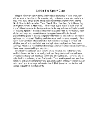 Life In The Upper Class
The upper class were very wealthy and owned an abundance of land. Thus, they
did not want to live close to the unsanitary city but instead in spacious land where
they could build a huge estate. These areas include the Eastern Suburbs and the
North Shore in Sydney and the Yarra, Toorak, Kew, Hawthorn, St. Kilda and Bay
at Brighton suburbs in Melbourne. They lived on higher planes of land, often on
top of hills as it was the furthest away from the factory pollution and had a low risk
of flooding. Spread of disease and bacteria was decreased by the medication, clean
clothes and larger accommodation that the upper class could afford which
prevented the spread of disease and prepared for the need of isolation if an disease
epidemic ever occurred. Working conditions were much better as a majority of the
upper class were born into rich families that eliminated the need of women and
children to work and established men in a high hierarchical position from a very
early age which only required them to manage and overlook factories or enterprises....
Show more content on Helpwriting.net ...
They often lived in leafier, airier suburbs where pollution was further away and
enabled them to not live in such unhygienic and dangerous conditions such as an
overcrowded house with poor light supply and little ventilation. They were able to
afford to live comfortably with a few luxuries. Their working conditions were less
laborious and reside in the tertiary and quaternary sectors of the government system
where work was knowledge and service based. Their jobs were comfortable and
earned respect from members of the
 