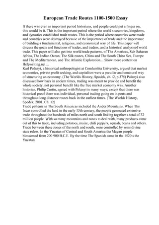 European Trade Routes 1100-1500 Essay
If there was ever an important period historians, and people could put a finger on,
this would be it. This is the important period where the world s countries, kingdoms,
and dynasties established trade routes. This is the period where countries were made
and countries were destroyed because of the importance of trade and the importance
of building a fundamental, religious, and economical way of life. This paper will
discuss the goals and functions of trades, and traders, and a historical analysisof world
trade. This paper will also get into world trade patterns, of The Americas, Sub Saharan
Africa, The Indian Ocean, The Silk routes, China and The South China Sea, Europe
and The Mediterranean, and The Atlantic Exploration.... Show more content on
Helpwriting.net ...
Karl Polanyi, a historical anthropologist at Comlumbia University, argued that market
economies, private profit seeking, and capitalism were a peculiar and unnatural way
of structuring an economy. (The Worlds History, Spodek, ch.12, p.375) Polanyi also
discussed how back in ancient times, trading was meant to provide and benefit the
whole society, not personal benefit like the free market economy was. Another
historian, Philip Curtin, agreed with Polanyi is many ways; except that there was
historical proof there was individual, personal trading going on in ports and
throughout long distance routes back in the earliest times. (The Worlds History,
Spodek, 2001, Ch. 12)
Trade patterns in The South Americas included the Andes Mountains. When The
Incas controlled the land in the early 15th century, the people generated extensive
trade throughout the hundreds of miles north and south linking together a total of 32
million people. With so many mountains and zones to deal with, many products came
out of this to trade, including potatoes, maize, chili peppers, squash, beans and others.
Trade between these zones of the north and south, were controlled by semi divine
state rulers. In the Yucatan of Central and South America the Mayan people
blossomed from 200 900 B.C.E. By the time The Spanish came in the 1520 s the
Yucatan
 