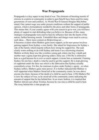 War Propaganda
Propaganda is a key aspect to any kind of war. The elements of boosting morale of
citizens in a nation or community in order to gain benefit have been used for many
generations of wars and conflicts. As World War II General Douglas MacArthur
stated; One cannot wage war under present conditions without the support of public
opinion, which is tremendously molded by the press and other forms of propaganda.
This means that, if your country agrees with your reason to go to war, you will have
plenty of support to start defending what you believe in. Because of this, many
strategies in propaganda were used to heavily influence fear into the hearts of the
nation, further boosting morale. Untruthful ideas and images were used to convey
such ideas.... Show more content on Helpwriting.net ...
It becomes evident when Mathew gains more support, as his new power involves
gaining support from Sydney s own family. She asked for forgiveness for Sydney s
side of the family which majorly reflects how strong his support his. The aunt
clearly wants nothing to do with Sydney and treats it as a disowning situation.
Mathew at thirty three was like a restless young god, where one boy s death and
another man s agony kept him glowing under a false sun. (150) He is referred to
here as a god because he is over so much support, it treats him as immortal. Framing
Sydney for one boy s death is what he used to get this support. He is kept glowing
or supported under the false sun which is the fabrication that Sydney actually
committed a crime. For this, he continues to glow under Sydney s agony , so when
Sydney suffers, Mathew gains more power. It is further indicated that Mathew is
well supported when Mathew Stood tall at the community centre; he rose above
anyone else there, because of the death of a child he used to beat. (150) Mathew Pitt
is now the subject of woe, as he stood tall at the community centre indicating the
amount of support that he has behind him. In an ironic fashion, it is implied that
Mathew did not care about Trenton, because he was once a child he used to beat.
The irony behind this is that people are
 