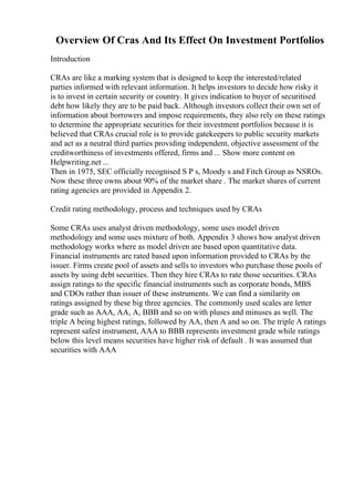 Overview Of Cras And Its Effect On Investment Portfolios
Introduction
CRAs are like a marking system that is designed to keep the interested/related
parties informed with relevant information. It helps investors to decide how risky it
is to invest in certain security or country. It gives indication to buyer of securitised
debt how likely they are to be paid back. Although investors collect their own set of
information about borrowers and impose requirements, they also rely on these ratings
to determine the appropriate securities for their investment portfolios because it is
believed that CRAs crucial role is to provide gatekeepers to public security markets
and act as a neutral third parties providing independent, objective assessment of the
creditworthiness of investments offered, firms and ... Show more content on
Helpwriting.net ...
Then in 1975, SEC officially recognised S P s, Moody s and Fitch Group as NSROs.
Now these three owns about 90% of the market share . The market shares of current
rating agencies are provided in Appendix 2.
Credit rating methodology, process and techniques used by CRAs
Some CRAs uses analyst driven methodology, some uses model driven
methodology and some uses mixture of both. Appendix 3 shows how analyst driven
methodology works where as model driven are based upon quantitative data.
Financial instruments are rated based upon information provided to CRAs by the
issuer. Firms create pool of assets and sells to investors who purchase those pools of
assets by using debt securities. Then they hire CRAs to rate those securities. CRAs
assign ratings to the specific financial instruments such as corporate bonds, MBS
and CDOs rather than issuer of these instruments. We can find a similarity on
ratings assigned by these big three agencies. The commonly used scales are letter
grade such as AAA, AA, A, BBB and so on with pluses and minuses as well. The
triple A being highest ratings, followed by AA, then A and so on. The triple A ratings
represent safest instrument, AAA to BBB represents investment grade while ratings
below this level means securities have higher risk of default . It was assumed that
securities with AAA
 