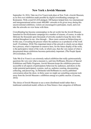 New York s Jewish Museum
September 16, 2016, Take me (I m Yours) took place at New York s Jewish Museum,
as its first ever exhibition made possible by digital crowdfunding campaign via
Kickstarter. With a total $31,018 pledged, 340 backers helped forty two international
and intergenerational artists create 400,000+ artworks to be given away during this
unconventional exhibition, visitors are encouraged to participate, touch, and even
take the artworks on view home with them.
Crowdfunding has become commonplace in the art world, but the Jewish Museum
launched its first Kickstarter campaign for a number of reasons, of course, in order to
fabricate the thousands upon thousands of artworks needed to keep the show fully
stocked throughout its run. Also through ... Show more content on Helpwriting.net ...
In this case, it revealing the process where the audience as co producers of the work
itself. (Yerebakan, 2016) This important intent of the artwork is clearly not an object
but a process, what is important to conserve here, for the future display of the work,
is the participative intent of the work, in which case, then the very nature of what is
documented about exhibitions becomes particularly important. (The People Speak
2012) (Graham, 2013)
Take Me (I m Yours) is an extremely radical exhibition that really quintessentially
questions the very core what a museum is, said Jens Hoffmann, Director of Special
Exhibitions and Public Programs. Jewish Museum keeps the exhibition processes
accessible to all aspects of participatory behaviour by audiences, and draws in the
wider potential participatory systems, such as, audience curating, documenting,
collecting, and preserving. As Boltanski told Hoffmann in a newly published
conversation about the show, in thirty years we might see something someone took
away from the Jewish Museum s exhibition emerge at a public auction. (Cascone,
2016)
The choice of Jewish Museum to use a more distributed model rather than a
traditional centralized model, reflects on Nina Simon s four categories of different
 