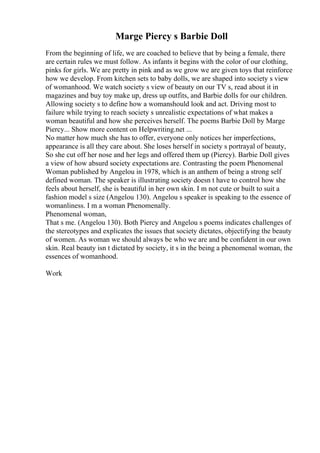 Marge Piercy s Barbie Doll
From the beginning of life, we are coached to believe that by being a female, there
are certain rules we must follow. As infants it begins with the color of our clothing,
pinks for girls. We are pretty in pink and as we grow we are given toys that reinforce
how we develop. From kitchen sets to baby dolls, we are shaped into society s view
of womanhood. We watch society s view of beauty on our TV s, read about it in
magazines and buy toy make up, dress up outfits, and Barbie dolls for our children.
Allowing society s to define how a womanshould look and act. Driving most to
failure while trying to reach society s unrealistic expectations of what makes a
woman beautiful and how she perceives herself. The poems Barbie Doll by Marge
Piercy... Show more content on Helpwriting.net ...
No matter how much she has to offer, everyone only notices her imperfections,
appearance is all they care about. She loses herself in society s portrayal of beauty,
So she cut off her nose and her legs and offered them up (Piercy). Barbie Doll gives
a view of how absurd society expectations are. Contrasting the poem Phenomenal
Woman published by Angelou in 1978, which is an anthem of being a strong self
defined woman. The speaker is illustrating society doesn t have to control how she
feels about herself, she is beautiful in her own skin. I m not cute or built to suit a
fashion model s size (Angelou 130). Angelou s speaker is speaking to the essence of
womanliness. I m a woman Phenomenally.
Phenomenal woman,
That s me. (Angelou 130). Both Piercy and Angelou s poems indicates challenges of
the stereotypes and explicates the issues that society dictates, objectifying the beauty
of women. As woman we should always be who we are and be confident in our own
skin. Real beauty isn t dictated by society, it s in the being a phenomenal woman, the
essences of womanhood.
Work
 