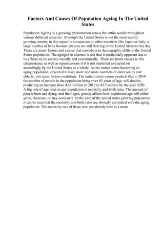 Factors And Causes Of Population Ageing In The United
States
Population Ageing is a growing phenomenon across the entire world; throughout
various different societies. Although the United States is not the most rapidly
growing country in this aspect in comparison to other countries like Japan or Italy, a
large number of baby boomer citizens are still thriving in the United Statesto this day.
There are many factors and causes that contribute to demographic shifts in the United
States population. The agingof its citizens is one that is particularly apparent due to
its effects on its society socially and economically. There are many causes to this
circumstance as well as repercussions if it is not identified and acted on
accordingly by the United States as a whole. As the united states becoming an
aging population, expected to have more and more numbers of older adults and
elderly, two main factors contribute. The united states census predicts that in 2050
the number of people in the population being over 65 years of age, will double,
predicting an increase from 43.1 million in 2012 to 83.7 million by the year 2050.
A big role of age rates in any population is mortality and birth rates. The amount of
people born and dying, and their ages, greatly affects how population age will either
grow, decrease, or stay consistent. In the case of the united states growing population
it can be seen that the mortality and birth rates are strongly correlated with the aging
population. The mortality rate of those who are already born is a main
 