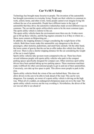 Car Vs SUV Essay
Technology has brought many luxuries to people. The invention of the automobile
has brought convenience to everyday living. People use their vehicles to commute to
work, school, home, and other events. Some people cannot even imagine living life
without the use of an automobile. People have different tastes in the type of
automobile that they drive; the automotive industryhas made several different ways to
commute. The car and the sports utilityvehicle seem to be the most common types.
The sports utility vehicle is inferior to the car.
The sports utility vehicles harm the environment more then cars do. It takes more
gas to fill up these vehicles, and the big engines consume it as if they re where no ...
Show more content on Helpwriting.net ...
In addition, the stopping distance is longer considering the weight factor of the
vehicle. Both these issues make this automobile very dangerous to the driver,
passengers, other motorist, pedestrians, and small furry animals. On the other hand,
the lower center of gravity that the car has to offer makes this vehicle less likely to
roll over. There is also a shorter stopping distance for the car considering the weight
of the car is much lighter.
Sports utility vehicles take up more room compared to the car. There have been
several infamous people with sports utility vehicles who park in the compact
parking spaces specifically designed for compact cars. Other notorious sport utility
drivers have been spotted taking up two parking spaces. These enormous machines
make it difficult for other conventional people to get in and out of their automobiles.
Conversely, cars take up less space to park. This allows more people to park in the
area.
Sports utility vehicles block the vision of the cars behind them. This does not
allow drivers in the cars to be able to look ahead of the road. This can be very
dangerous. For example, an owner of a sports utility vehicle is driving on the high
way. When all of a sudden, an endangered chimpanzee pops out on to the road. The
sports utility vehicle swerves out the way avoiding it. Nevertheless, the driver of the
car was not able to see ahead of
 