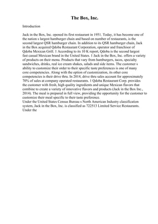 The Box, Inc.
Introduction
Jack in the Box, Inc. opened its first restaurant in 1951. Today, it has become one of
the nation s largest hamburger chain and based on number of restaurants, is the
second largest QSR hamburger chain. In addition to its QSR hamburger chain, Jack
in the Box acquired Qdoba Restaurant Corporation, operator and franchisor of
Qdoba Mexican Grill. 1 According to its 10 K report, Qdoba is the second largest
fast casual Mexican brand in the United States. 1 Jack in the Box, Inc. offers a variety
of products on their menu. Products that vary from hamburgers, tacos, specialty
sandwiches, drinks, real ice cream shakes, salads and side items. The customer s
ability to customize their order to their specific taste preferences is one of many
core competencies. Along with the option of customization, its other core
competencies is their drive thru. In 2014, drive thru sales account for approximately
70% of sales at company operated restaurants. 1 Qdoba Restaurant Corp. provides
the customer with fresh, high quality ingredients and unique Mexican flavors that
combine to create a variety of innovative flavors and products (Jack in the Box Inc.,
2014). The meal is prepared in full view, providing the opportunity for the customer to
customize their meal specific to their taste preference.
Under the United States Census Bureau s North American Industry classification
system, Jack in the Box, Inc. is classified as 722513 Limited Service Restaurants.
Under the
 