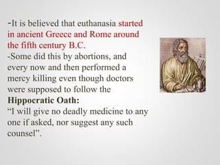 -It is believed that euthanasia started
in ancient Greece and Rome around
the fifth century B.C.
-Some did this by abortions, and
every now and then performed a
mercy killing even though doctors
were supposed to follow the
Hippocratic Oath:
“I will give no deadly medicine to any
one if asked, nor suggest any such
counsel”.
 