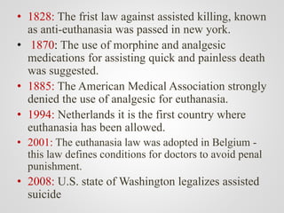 • 1828: The frist law against assisted killing, known
as anti-euthanasia was passed in new york.
• 1870: The use of morphine and analgesic
medications for assisting quick and painless death
was suggested.
• 1885: The American Medical Association strongly
denied the use of analgesic for euthanasia.
• 1994: Netherlands it is the first country where
euthanasia has been allowed.
• 2001: The euthanasia law was adopted in Belgium -
this law defines conditions for doctors to avoid penal
punishment.
• 2008: U.S. state of Washington legalizes assisted
suicide
 