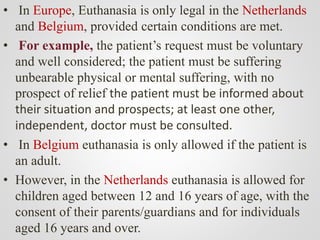 • In Europe, Euthanasia is only legal in the Netherlands
and Belgium, provided certain conditions are met.
• For example, the patient’s request must be voluntary
and well considered; the patient must be suffering
unbearable physical or mental suffering, with no
prospect of relief the patient must be informed about
their situation and prospects; at least one other,
independent, doctor must be consulted.
• In Belgium euthanasia is only allowed if the patient is
an adult.
• However, in the Netherlands euthanasia is allowed for
children aged between 12 and 16 years of age, with the
consent of their parents/guardians and for individuals
aged 16 years and over.
 