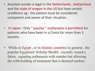 • Assisted suicide is legal in the Netherlands , Switzerland
and the state of oregon in the US but have certain
conditions eg : the patient must be considered
competent and aware of their situation .
• In Japan : Only " passive " euthanasia is permitted for
patients who have been in a Coma for more than 3
months
• While in Egypt , or in Islamic countries in general , the
popular Egyptians' Scholar Sheikh , recently issued a
fatwa . equating euthanasia with murder but allowing
the with-holding of treatment that is deemed useless.
 