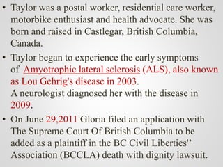 • Taylor was a postal worker, residential care worker,
motorbike enthusiast and health advocate. She was
born and raised in Castlegar, British Columbia,
Canada.
• Taylor began to experience the early symptoms
of Amyotrophic lateral sclerosis (ALS), also known
as Lou Gehrig's disease in 2003.
A neurologist diagnosed her with the disease in
2009.
• On June 29,2011 Gloria filed an application with
The Supreme Court Of British Columbia to be
added as a plaintiff in the BC Civil Liberties'’
Association (BCCLA) death with dignity lawsuit.
 