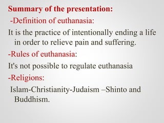 Summary of the presentation:
-Definition of euthanasia:
It is the practice of intentionally ending a life
in order to relieve pain and suffering.
-Rules of euthanasia:
It's not possible to regulate euthanasia
-Religions:
Islam-Christianity-Judaism –Shinto and
Buddhism.
 