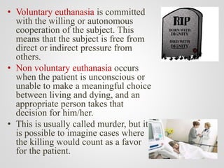• Voluntary euthanasia is committed
with the willing or autonomous
cooperation of the subject. This
means that the subject is free from
direct or indirect pressure from
others.
• Non voluntary euthanasia occurs
when the patient is unconscious or
unable to make a meaningful choice
between living and dying, and an
appropriate person takes that
decision for him/her.
• This is usually called murder, but it
is possible to imagine cases where
the killing would count as a favor
for the patient.
 