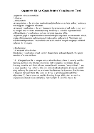 Argument Of An Open Source Visualisation Tool
Argument Visualisation tools
1.Abstract
2.Introduction
Argumentation is the area that studies the relation between a claim and any statement
that supports or opposes this claim.
Argument visualisation is the way to present the arguments, which make it easy way
to analysis and evaluate. There are many tools help to visualise arguments used
different type of visualisation, such as, network, tree, and table.
Argument graph is import to summarize the complex argument on documents, which
make all the argument s elements and relation clear and explicit. Also it can play
role in making decision. The decision can be taken after analysis the graph and find
solution for problems.
3.Background
3.1.Network Visualisation:
It is type of visualisation which support directed and undirected graph. The graph
consists of nodes and lines.
3.1.1.CompendiumLD: is an open source visualisation tool that is usually used for
learning purposes [1]. It helps education s staff to organise their ideas, design
learning tutorials, and share relevant materials with students. CompendiumLD has
a clear layout as Fig. 1 shows. This tool consists of sets of icons. Users can simply
drag and drop the icons and use arrows to link between the icons and describe task
s direction between them. The icons are divide to groups according to their
objectives [2]. Some icons are used for learning design while other are used to
express conditional issues in the task. For example, if a student passes the
 