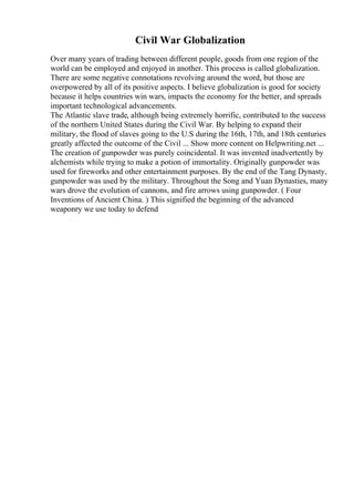 Civil War Globalization
Over many years of trading between different people, goods from one region of the
world can be employed and enjoyed in another. This process is called globalization.
There are some negative connotations revolving around the word, but those are
overpowered by all of its positive aspects. I believe globalization is good for society
because it helps countries win wars, impacts the economy for the better, and spreads
important technological advancements.
The Atlantic slave trade, although being extremely horrific, contributed to the success
of the northern United States during the Civil War. By helping to expand their
military, the flood of slaves going to the U.S during the 16th, 17th, and 18th centuries
greatly affected the outcome of the Civil ... Show more content on Helpwriting.net ...
The creation of gunpowder was purely coincidental. It was invented inadvertently by
alchemists while trying to make a potion of immortality. Originally gunpowder was
used for fireworks and other entertainment purposes. By the end of the Tang Dynasty,
gunpowder was used by the military. Throughout the Song and Yuan Dynasties, many
wars drove the evolution of cannons, and fire arrows using gunpowder. ( Four
Inventions of Ancient China. ) This signified the beginning of the advanced
weaponry we use today to defend
 