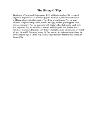 The History Of Pigs
Pigs is any of the animals in the genus SUS, within the family of the even toed
ungulates. Pigs include the domestic pig and its ancestor, the common Eurasian
wild boar, along with other species. They lived up eight years. Pigs eat many
different things including shrubs, weeds, bird eggs, snakes, grasshoppers, mice,
roots,even manure. Pigs are mammals with stocky bodies, flat snouts, small eyes
and large ears. Pigs are valuable to humans including pork, lard, leather, and a
variety of medicines. Pigs are a very highly intelligent, social animals, and are found
all over the world. Pigs were among the first animals to be domesticated, about six
thousand years ago in China. Pigs usually weigh between three hundred and seven
hundred lbs.
 