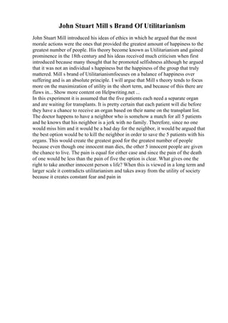 John Stuart Mill s Brand Of Utilitarianism
John Stuart Mill introduced his ideas of ethics in which he argued that the most
morale actions were the ones that provided the greatest amount of happiness to the
greatest number of people. His theory become known as Utilitarianism and gained
prominence in the 18th century and his ideas received much criticism when first
introduced because many thought that he promoted selfishness although he argued
that it was not an individual s happiness but the happiness of the group that truly
mattered. Mill s brand of Utilitarianismfocuses on a balance of happiness over
suffering and is an absolute principle. I will argue that Mill s theory tends to focus
more on the maximization of utility in the short term, and because of this there are
flaws in... Show more content on Helpwriting.net ...
In this experiment it is assumed that the five patients each need a separate organ
and are waiting for transplants. It is pretty certain that each patient will die before
they have a chance to receive an organ based on their name on the transplant list.
The doctor happens to have a neighbor who is somehow a match for all 5 patients
and he knows that his neighbor is a jerk with no family. Therefore, since no one
would miss him and it would be a bad day for the neighbor, it would be argued that
the best option would be to kill the neighbor in order to save the 5 patients with his
organs. This would create the greatest good for the greatest number of people
because even though one innocent man dies, the other 5 innocent people are given
the chance to live. The pain is equal for either case and since the pain of the death
of one would be less than the pain of five the option is clear. What gives one the
right to take another innocent person s life? When this is viewed in a long term and
larger scale it contradicts utilitarianism and takes away from the utility of society
because it creates constant fear and pain in
 